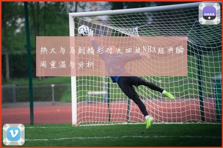 热火与马刺精彩对决回放NBA经典瞬间重温与分析
