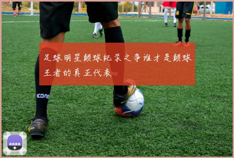 足球明星颠球纪录之争谁才是颠球王者的真正代表