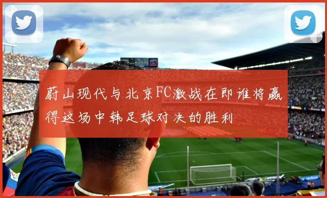 蔚山现代与北京FC激战在即谁将赢得这场中韩足球对决的胜利